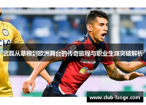 武磊从草根到欧洲舞台的传奇旅程与职业生涯突破解析 武磊从草根到欧洲舞台的传奇旅程与职业生涯突破解析
