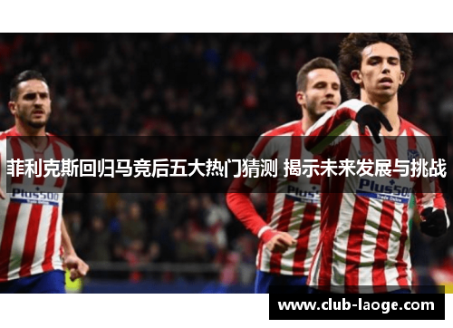 菲利克斯回归马竞后五大热门猜测 揭示未来发展与挑战