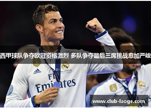 西甲球队争夺欧冠资格激烈 多队争夺最后三席挑战愈加严峻