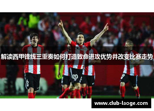 解读西甲锋线三重奏如何打造致命进攻优势并改变比赛走势 解读西甲锋线三重奏如何打造致命进攻优势并改变比赛走势