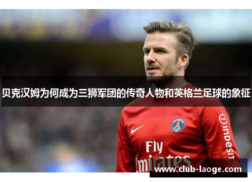 贝克汉姆为何成为三狮军团的传奇人物和英格兰足球的象征