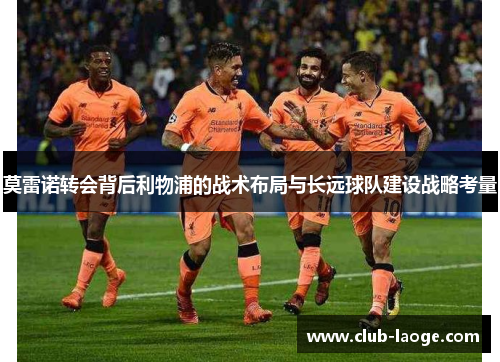 莫雷诺转会背后利物浦的战术布局与长远球队建设战略考量 莫雷诺转会背后利物浦的战术布局与长远球队建设战略考量