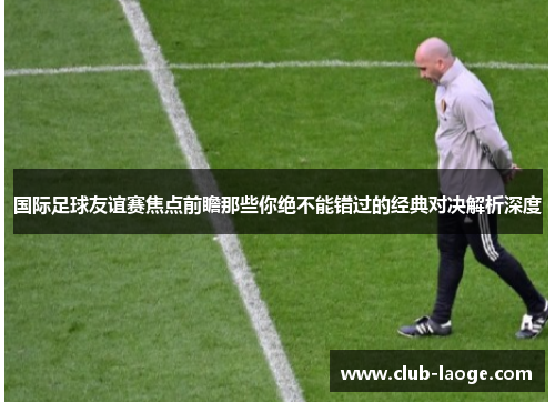 国际足球友谊赛焦点前瞻那些你绝不能错过的经典对决解析深度 国际足球友谊赛焦点前瞻那些你绝不能错过的经典对决解析深度