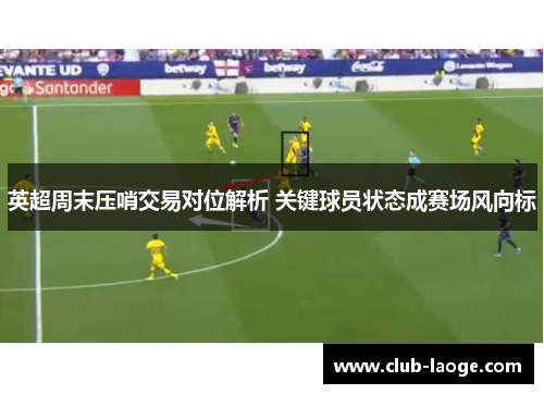 英超周末压哨交易对位解析 关键球员状态成赛场风向标