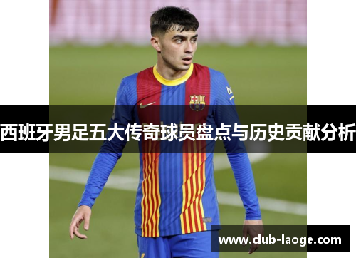 西班牙男足五大传奇球员盘点与历史贡献分析 西班牙男足五大传奇球员盘点与历史贡献分析