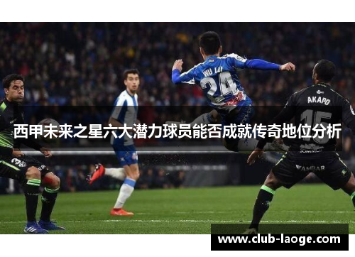 西甲未来之星六大潜力球员能否成就传奇地位分析