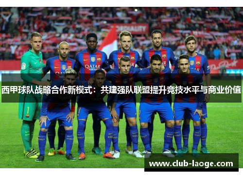 西甲球队战略合作新模式：共建强队联盟提升竞技水平与商业价值