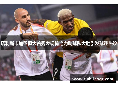 塔利斯卡加盟恒大首秀表现惊艳力助球队大胜引发球迷热议 塔利斯卡加盟恒大首秀表现惊艳力助球队大胜引发球迷热议