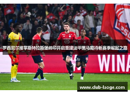 罗西尼尔接掌斯特拉斯堡帅印开启重建法甲黑马期待新赛季崛起之路