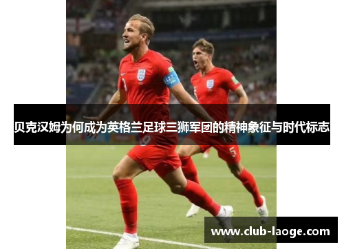 贝克汉姆为何成为英格兰足球三狮军团的精神象征与时代标志