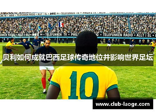 贝利如何成就巴西足球传奇地位并影响世界足坛